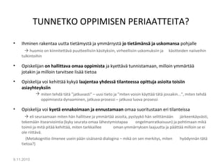 TUNNETKO OPPIMISEN PERIAATTEITA?
• Ihminen rakentaa uutta tietämystä ja ymmärrystä jo tietämänsä ja uskomansa pohjalle
 huomio on kiinnitettävä puutteellisiin käsityksiin, virheellisiin uskomuksiin ja käsitteiden naiiveihin
tulkintoihin
• Opiskelijan on hallittava omaa oppimista ja kyettävä tunnistamaan, milloin ymmärtää
jotakin ja milloin tarvitsee lisää tietoa
• Opiskelija voi kehittää kykyä laajentaa yhdessä tilanteessa opittuja asioita toisiin
asiayhteyksiin
 miten tehdä tätä ”jatkuvasti” – uusi tieto ja ”miten voisin käyttää tätä jossakin...”, miten tehdä
oppimisesta dynaaminen, jatkuva prosessi – jatkuva luova prosessi
• Opiskelija voi kyetä ennakoimaan ja ennustamaan omaa suoritustaan eri tilanteissa
 eli seuraamaan miten hän hallitsee ja ymmärtää asioita, pystyykö hän selittämään järkeenkäyvästi,
tekemään itsearviointia (kyky seurata omaa lähestymistapaa ongelmanratkaisuun) ja pohtimaan mikä
toimii ja mitä pitää kehittää, miten tarkkaillee oman ymmärryksen laajuutta ja päättää milloin se ei
ole riittävä.
(Metakognitio ilmenee usein pään sisäisenä dialogina – mikä on sen merkitys, miten hyödynnän tätä
tietoa?)
9.11.2010
8
 