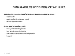 MINKÄLAISIA VAIHTOEHTOJA OPISKELULLE?
MAHDOLLISTETAANKO HENKILÖKOHTAINEN AIKATAULU JA ETENEMINEN?
• itseopiskelu
• oppimistehtävin ohjattu prosessi
• yksilön oppimisprosessi
OPISKELEEKO RYHMÄ YHDESSÄ?
• Pienryhmän oppimisprosessi
• Suurryhmän oppimisprosessi
• Verkkokeskusteluna toteutettava prosessi
• Projekti
9.11.2010
9
 