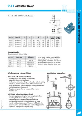 9.11         MEZ-BEAM CLAMP

                                                                                                                             9.11




                                                                                                                              ASSEMBLING AND FASTENING
                      9.11.2 MEZ-CRAMP with thread



                                                                                               N                         E



                                                                                                           C       D


                                                                                                                         B

                                                                                                               A


                       Art.-Nr.    Material       A       B          C    Ø       E       N        VPE         Weight
                                                                                                   units       kg/unit
                       857/1      GT-verzinkt    38      19,0      21    M8      35       18       50          0,081
                       858/1      GT-verzinkt    44      21,0      23    M 10    42       20       25          0,143
                       859/1      GT-verzinkt    58      23,5      35    M 12    54       26       25          0,216
                      859/11      GT-verzinkt    58,3    29,5      30    M 16    58       28       25          0,318




                      Stress details:
                      Breaking point is 4 times higher

                      Art.-Nr.       Max. Load           Zulassung        In the stated loading capacity (kN) a
                                                                          a security factor of Nü=4 against
                       857/1          1,2 kN             VDS, UL          breakage has been taken into account.
                       858/1          2,5 kN            VDS, UL, FM       A warranted reduction of the security
                       859/1          3,5 kN            VDS, UL, FM       factors is at the discretion of the user.
                      859/11          5,5 kN             VDS, FM




                      Workmanship + Assembling:                                           Application examples:

                      MEZ-CRAMP with internal screw thread
                      - Provides a quick and efficient solution when
                        suspending pipes onto steel beams
                      - For fastening of the pipe clamp – a threaded rod with locking
                        nut is to be inserted into the thread of the clearance hole
                        of the beam clamp. The unscrewing of a nut guarantees that
                        it is held together at the top end
                      - The pipe clamp can then be pre-assembled onto the
                        threaded rod

                      MEZ-CRAMP without internal screw thread
                      - Even after pipe assembling has been completed it allows
                        for a height adjustment of the pipe clamp
                      - The threaded rod in the threadless clearance hole
All Rights Reserved




                        can be pushed upwards without displacing the screw
                      - No risk that the displacement of the screw will lead to the
                        loosening of the connection between beam and pipe clamp
                      - Tighten the locking nut to complete fixing
 