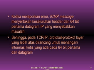 Ketika melaporkan error,  ICMP message  menyertakan keseluruhan header dan 64 bit pertama datagram IP yang menyebabkan masalah Sehingga, pada TCP/IP, protokol-protokol layer yang lebih atas dirancang untuk menangani informasi kritis yang ada pada 64 bit pertama dari datagram 