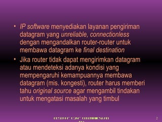 IP software  menyediakan layanan pengiriman datagram yang  unreliable, connectionless  dengan mengandalkan router-router untuk membawa datagram ke  final destination Jika router tidak dapat mengirimkan datagram atau mendeteksi adanya kondisi yang mempengaruhi kemampuannya membawa datagram (mis. kongesti), router harus memberi tahu  original source  agar mengambil tindakan untuk mengatasi masalah yang timbul 