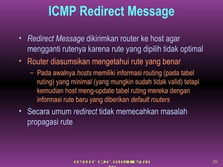 ICMP Redirect Message Redirect Message  dikirimkan router ke host agar  mengganti rutenya karena rute yang dipilih tidak optimal Router diasumsikan mengetahui rute yang benar Pada awalnya  hosts  memiliki informasi routing (pada tabel ruting) yang minimal (yang mungkin sudah tidak valid) tetapi kemudian host meng-update tabel ruting mereka dengan informasi rute baru yang diberikan  default routers Secara umum  redirect  tidak memecahkan masalah propagasi rute  