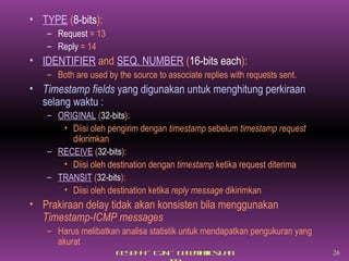 TYPE  ( 8-bits ): Request  = 13 Reply  = 14 IDENTIFIER  and  SEQ. NUMBER  ( 16-bits each ): Both are used by the source to associate replies with requests sent. Timestamp fields  yang digunakan untuk menghitung perkiraan selang waktu : ORIGINAL  ( 32-bits ): Diisi oleh pengirim dengan  timestamp  sebelum  timestamp request  dikirimkan RECEIVE  ( 32-bits ): Diisi oleh destination dengan  timestamp  ketika request diterima TRANSIT  ( 32-bits ): Diisi oleh destination ketika  reply message  dikirimkan Prakiraan delay tidak akan konsisten bila menggunakan  Timestamp-ICMP messages Harus melibatkan analisa statistik untuk mendapatkan pengukuran yang akurat 