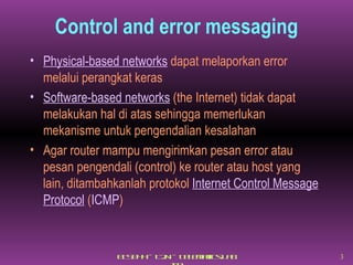 Control and error messaging Physical-based networks  dapat melaporkan error melalui perangkat keras Software-based networks  (the Internet) tidak dapat melakukan hal di atas sehingga memerlukan mekanisme untuk pengendalian kesalahan Agar router mampu mengirimkan pesan error atau pesan pengendali (control) ke router atau host yang lain, ditambahkanlah protokol  Internet Control Message Protocol  ( ICMP ) 