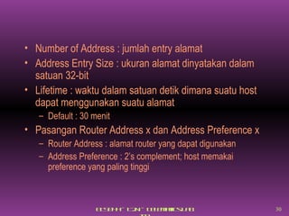 Number of Address : jumlah entry alamat Address Entry Size : ukuran alamat dinyatakan dalam satuan 32-bit Lifetime : waktu dalam satuan detik dimana suatu host dapat menggunakan suatu alamat Default : 30 menit Pasangan Router Address x dan Address Preference x Router Address : alamat router yang dapat digunakan Address Preference : 2’s complement; host memakai preference yang paling tinggi 