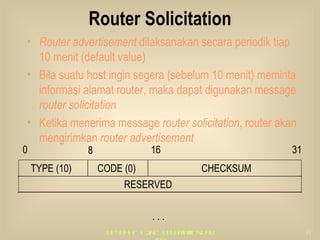 Router Solicitation Router advertisement  dilaksanakan secara periodik tiap 10 menit (default value) Bila suatu host ingin segera (sebelum 10 menit) meminta informasi alamat router, maka dapat digunakan message  router solicitation Ketika menerima message  router solicitation , router akan mengirimkan  router advertisement 0 8 16 31 . . . TYPE (10) CODE (0) CHECKSUM RESERVED 