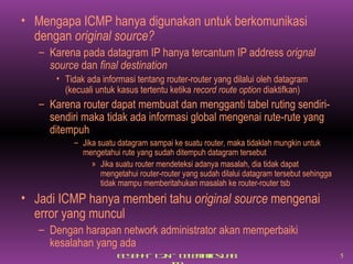 Mengapa ICMP hanya digunakan untuk berkomunikasi dengan  original source? Karena pada datagram IP hanya tercantum IP address  orignal source  dan  final destination Tidak ada informasi tentang router-router yang dilalui oleh datagram (kecuali untuk kasus tertentu ketika  record route option  diaktifkan) Karena router dapat membuat dan mengganti tabel ruting sendiri-sendiri maka tidak ada informasi global mengenai rute-rute yang ditempuh Jika suatu datagram sampai ke suatu router, maka tidaklah mungkin untuk mengetahui rute yang sudah ditempuh datagram tersebut Jika suatu router mendeteksi adanya masalah, dia tidak dapat mengetahui router-router yang sudah dilalui datagram tersebut sehingga tidak mampu memberitahukan masalah ke router-router tsb Jadi ICMP hanya memberi tahu  original source  mengenai error yang muncul Dengan harapan network administrator akan memperbaiki kesalahan yang ada 