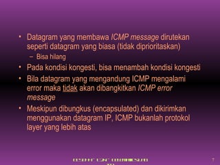 Datagram yang membawa  ICMP message  dirutekan seperti datagram yang biasa (tidak diprioritaskan) Bisa hilang Pada kondisi kongesti, bisa menambah kondisi kongesti Bila datagram yang mengandung ICMP mengalami error maka  tidak  akan dibangkitkan  ICMP error message Meskipun dibungkus (encapsulated) dan dikirimkan menggunakan datagram IP, ICMP bukanlah protokol layer yang lebih atas 
