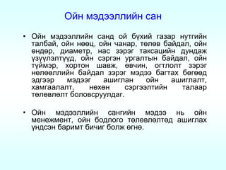 Ойн мэдээллийн сан
• Ойн мэдээллийн санд ой бүхий газар нутгийн
  талбай, ойн нөөц, ойн чанар, төлөв байдал, ойн
  өндөр, диаметр, нас зэрэг таксацийн дундаж
  үзүүлэлтүүд, ойн сэргэн ургалтын байдал, ойн
  түймэр, хортон шавж, өвчин, огтлолт зэрэг
  нөлөөллийн байдал зэрэг мэдээ багтах бөгөөд
  эдгээр   мэдээг    ашиглан     ойн   ашиглалт,
  хамгаалалт,    нөхөн     сэргээлтийн   талаар
  төлөвлөлт боловсруулдаг.

• Ойн мэдээллийн сангийн мэдээ нь ойн
  менежмент, ойн бодлого төлөвлөлтөд ашиглах
  үндсэн баримт бичиг болж өгнө.
 