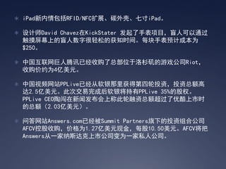 ? iPadRFID/NFCչ̼ǡߴiPad

? ʦDavid ChavezKickStater ֱĿä˿ͨ
 ĻϵäֺɵĻ֪ʱ䡣ÿֱԤƳɱΪ
 $250

? йѶѾչܲλɼϷ˾Riot
 չԼΪ4Ԫ

? йƵվPPLiveѾõͶʣͶܶ
 2.5Ԫ˴νɺPPLive 35%ĹȨ
 PPLive CEOմŷϳƴܶſʱ
 ܶ2.03Ԫ

? ʴվAnswers.comѾSummit PartnersµͶϹ˾
 AFCVعչ۸Ϊ1.27Ԫֽÿ10.50ԪAFCV
 Answersһ˹й˾Ϊһ˽˹˾
 