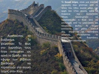 Το Σινικό τείχος, είναι μια κινεζική οχύρωση που χτίστηκε από το τέλος του 14ου αιώνα μέχρι την αρχή του 17ου αιώνα, κατά τη διάρκεια της δυναστείας Μινγκ, προκειμένου να προστατευθεί η Κίνα από τις επιδρομές από τις μογγολικές και τουρκικές φυλές. Το τείχος εκτείνεται σε μήκος 8.851,8 χλμ, σύμφωνα με πρόσφατη μέτρηση], αποτελώντας το μεγαλύτερο σε διαστάσεις ανθρώπινο οικοδόμημα.… Αγαπούσαν το διάβασμα. Το χαίρονταν. Το φως στο παραθύρι τους ήταν αναμμένο ως αργά το βράδυ. Με το «φως» των βιβλίων βρέθηκαν να περπατούν στο σινικό τείχος στην Κίνα, …