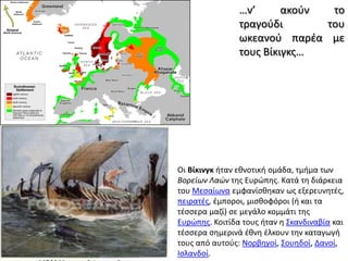 …ν’ ακούν το τραγούδι του ωκεανού παρέα με τους Βίκιγκς…Οι Βίκινγκ ήταν εθνοτική ομάδα, τμήμα των Βορείων Λαών της Ευρώπης. Κατά τη διάρκεια του Μεσαίωνα εμφανίσθηκαν ως εξερευνητές, πειρατές, έμποροι, μισθοφόροι (ή και τα τέσσερα μαζί) σε μεγάλο κομμάτι της Ευρώπης. Κοιτίδα τους ήταν η Σκανδιναβία και τέσσερα σημερινά έθνη έλκουν την καταγωγή τους από αυτούς: Νορβηγοί, Σουηδοί, Δανοί, Ισλανδοί. 