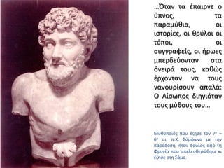…Όταν τα έπαιρνε ο ύπνος, τα παραμύθια, οι ιστορίες, οι θρύλοι οι τόποι, οι συγγραφείς, οι ήρωες μπερδεύονταν στα όνειρά τους, καθώς έρχονταν να τους νανουρίσουν απαλά: Ο Αίσωπος διηγιόταν τους μύθους του…Μυθοποιός που έζησε τον 7ο – 6ο αι. π.Χ. Σύμφωνα με την παράδοση, ήταν δούλος από τη Φρυγία που απελευθερώθηκε κι έζησε στη Σάμο. 