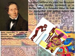 …η Αλίκη ταξίδευε στη χώρα των θαυμάτων μέσα σ’ ένα έλκηθρο συντροφιά με τη Μαίρη Πόπινς, ο Άντερσεν έλεγε τα δικά του παραμύθια στην αράχνη Ανάνσε έξω από την πυραμίδα.Δανός παραμυθάς. Η ημέρα της γέννησής του 2 Απριλίου έχει καθιερωθεί ως παγκόσμια ημέρα του παιδικού βιβλίου.