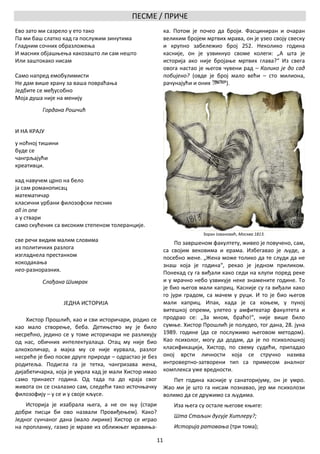 ПЕСМЕ / ПРИЧЕ
Ево зато ми сазрело у ето тако                              ка. Потом је почео да броји. Фасциниран и очаран
Па ми баш слатко кад га послужим зинутима                   великим бројем мртвих мрава, он је узео своју свеску
Гладним сочних образложења                                  и крупно забележио број 252. Неколико година
И масних објашњења какозашто ли сам нешто                   касније, он је узвикнуо своме колеги: „А шта је
Или заштокако нисам                                         историја ако није бројање мртвих глава?“ Из свега
                                                            овога настао је његов чувени рад – Колико је до сад
Само напред емобулимисти                                    побијено? (овде је број мало већи – сто милиона,
Не дам више храну за ваша повраћања                         рачунајући и оних      ).
Једбите се међусобно
Моја душа није на менију
          Гордана Рошчић


И НА КРАЈУ
у ноћној тишини
буде се
чангрљајући
креативци.

кад навучем црно на бело
ја сам романописац
математичар
класични урбани филозофски песник
all in one
а у ствари
само скућеник са високим степеном толеранције.
                                                                          Зоран Јовановић, Москва 1813.
све речи видим малим словима                                     По завршеном факултету, живео је повучено, сам,
из политичких разлога                                       са својим вековима и ерама. Избегавао је људе, а
изгладнела престанком                                       посебно жене. „Жена може толико да те слуди да не
кокодакања                                                  знаш која је година“, рекао је једном приликом.
нео-разноразних.                                            Понекад су га виђали како седи на клупи поред реке
          Слађана Шимрак                                    и у мрачно небо узвикује неке знамените године. То
                                                            је био његов мали каприц. Касније су га виђали како
                                                            го јури градом, са мачем у руци. И то је био његов
                  ЈЕДНА ИСТОРИЈА                            мали каприц. Ипак, када је са коњем, у пуној
                                                            витешкој опреми, улетео у амфитеатар факултета и
    Хистор Прошлић, као и сви историчари, родио се          продрао се: „За мном, браћо!“, није више било
као мало створење, беба. Детињство му је било               сумње. Хистор Прошлић је полудео, тог дана, 28. јуна
несрећно, једино се у томе историчари не разликују          1989. године (да се послужимо његовом методом).
од нас, обичних интелектуалаца. Отац му није био            Као психолог, могу да додам, да је по психолошкој
алкохоличар, а мајка му се није курвала, разлог             класификацији, Хистор, по свему судећи, припадао
несреће је био посве друге природе – одрастао је без        оној врсти личности која се стручно назива
родитеља. Подигла га је тетка, чангризава жена,             интровертно-затворени тип са примесом аналног
дијабетичарка, која је умрла кад је мали Хистор имао        комплекса уже вредности.
само тринаест година. Од тада па до краја свог                 Пет година касније у санаторијуму, он је умро.
живота он се сналазио сам, следећи тако источњачку          Жао ми је што га нисам познавао, јер ми психолози
филозофију – у се и у своје кљусе.                          волимо да се дружимо са људима.
    Историја је изабрала њега, а не он њу (стари               Иза њега су остале његове књиге:
добри писци би ово назвали Провиђењем). Како?
                                                               Шта Стаљин дугује Хитлеру?;
Једног сунчаног дана (мало лирике) Хистор се играо
на пропланку, газио је мраве из оближњег мравиња-              Историја ратовања (три тома);

                                                       11
 