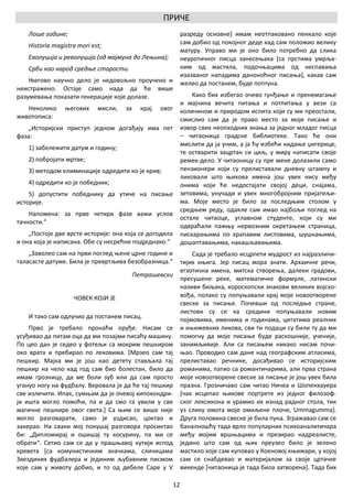 ПРИЧЕ
    Лоше године;                                                разреду основне] имам неотпаковано пенкало које
    Historia magistra mori est;                                 сам добио од покојног деде кад сам положио велику
                                                                матуру. Управо ми је оно било потребно да слика
    Еволуција и револуција (од мајмуна до Лењина);              неуротичног писца занесењака [са прстима умрља-
    Срби као народ средње старости.                             ним од мастила, подочњацима од неспавања
                                                                изазваног нападима даноноћног писања], какав сам
    Његово научно дело је недовољно проучено и                  желео да постанем, буде потпуна.
неистражено. Остаје само нада да ће више
разумевања показати генерације које долазе.                         Како бих избегао очево гунђање и пренемагање
                                                                и мајчина вечита питања и потпитања у вези са
   Неколико      његових     мисли,   за     крај   овог        количином и природом испита који су ми преостали,
животописа:                                                     смислио сам да је право место за моје писање и
   „Историјски приступ једном догађају има пет                  извор свих неопходних знања за једног младог писца
фаза:                                                           – читаоница градске библиотеке. Тако ће они
                                                                мислити да ја учим, а ја ћу избећи кидање џигерице,
    1) забележити датум и годину;
                                                                те остварити зацртан си циљ, у миру написати своје
    2) побројати мртве;                                         ремек-дело. У читаоницу су пре мене долазили само
    3) методом елиминације одредити ко је крив;                 пензионери који су прелиставали дневну штампу и
                                                                ликовали што њихова имена још увек нису међу
    4) одредити ко је победник;                                 онима који ће недостајати својој деци, снајама,
    5) допустити победнику да утиче на писање                   зетовима, унучади и увек многобројним пријатељи-
историје.                                                       ма. Моје место је било за последњим столом у
                                                                средњем реду, одакле сам имао најбољи поглед на
    Напомена: за прве четири фазе важи услов
                                                                остале читаоце, углавном студенте, који су ми
тачности.“
                                                                одвраћали пажњу нервозним окретањем страница,
    „Постоје две врсте историје: она која се догодила           пискарањима по храпавим листовима, шушкањима,
и она која је написана. Обе су несрећне подједнако.“            дошаптавањима, накашљавањима.
    „Заволео сам на први поглед њене црне године и                  Сада је требало исцрпети мудрост из најразличи-
таласасте датуме. Била је превртљива безобразница.“             тијих књига. Јер писац мора знати. Архаичне речи,
                                                                егзотична имена, митска створења, далеки градови,
                                           Петрашевски
                                                                пресушене реке, математичке формуле, латински
                                                                називи биљака, хороскопски знакови великих војско-
                    ЧОВЕК КОЈИ ЈЕ                               вођа, полако су попуњавали крај моје новоотворене
                                                                свеске за писање. Почевши од последње стране,
                                                                листови су се ка средини попуњавали новим
    И тако сам одлучио да постанем писац.                       појмовима, именима и годинама, цитатима реалних
    Прво је требало пронаћи оруђе. Нисам се                     и књижевних ликова, сви ти подаци су били ту да ми
усуђивао да питам оца да ми позајми писаћу машину.              помогну да моје писање буде раскошније, ученије,
По цео дан је седео у фотељи са мокрим пешкиром                 занимљивије. Али са писањем никако нисам почи-
око врата и пребирао по лековима. [Мрзео сам тај                њао. Проводио сам дане над географским атласима,
пешкир. Мајка ми је још као детету стављала тај                 прелиставао речнике, досађивао се историјским
пешкир на чело кад год сам био болестан, било да                романима, патио са романтичарима, али прва страна
имам грозницу, да ме боли зуб или да сам просто                 моје новоотворене свеске за писање је још увек била
угануо ногу на фудбалу. Веровала је да ће тај пешкир            празна. Грозничаво сам читао Ничеа и Шопенхауера
све излечити. Ипак, сумњам да је очевој хипохондри-             [чак исцепао њихове портрете из једног филозоф-
ји ишта могло помоћи, па и да смо га увили у све                ског лексикона и урамио их изнад радног стола, тик
магичне пешкире овог света.] Са њим се више није                уз слику омота моје омиљене плоче, Ummagumma].
могло разговарати, само је уздисао, цоктао и                    Друга половина свеске је била пуна. Згражавао сам се
закерао. На сваки мој покушај разговора просиктао               баналношћу тада врло популарних психоаналитичара
би: „Дипломирај и ошишај ту косурину, па ми се                  међу мојим вршњацима и презирао надреалисте,
обрати“. Сетио сам се да у прашњавој кутији испод               једино што сам од њих преузео било је зелено
кревета [са комунистичким значкама, сличицама                   мастило које сам куповао у Коеновој књижари, у којој
Звездиних фудбалера и јединим љубавним писмом                   сам се снабдевао и материјалом за своје цртачке
које сам у животу добио, и то од дебеле Саре у V                викенде [читаоница је тада била затворена]. Тада бих

                                                           12
 