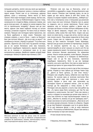 ПРИЧЕ
попушим цигарету, желео сам још мало да одложим                  Потрчао сам као луд ка биоскопу, успут се
то задовољство театралног уласка и писања најбоље            саплићући и ударајући у људе. Испред биоскопа није
приче икада. Попео сам се уз степенице, удахнуо              било никога. Показао сам портиру карту, он ме је
дубоко, ушао у читаоницу. Њено место је било                 одвео до мог места, филм је већ био почео. На
празно. Нико није погледао у мом правцу. Застао сам,         екрану се управо појавио назив филма, „Умберто Д.“
накашљао се. Само је библиотекарка подигла главу,            Сео сам у полупразну салу и покушавао да разазнам
насмешила се и подигла обрву, климнула главом, као           њено лице или њен потиљак. Освртао сам се, дизао
да је хтела да каже: „О, одавно се нисмо видели, баш         са седишта, али је нисам препознао. После неког
сте се пролепшали, младићу“. Дошао сам до свог               времена сам се потпуно удубио у филм који је
места, одакле сам имао најбољи поглед на остале              постајао све бољи и готово потпуно заборавио на Њу.
читаоце, углавном студенте. На мом столу је лежала           Када се филм завршио, гледао сам у све који су
коверта. Прешао сам погледом преко присутних, сви            излазили, међу њима Ње није било. Седео сам још
су били удубљени у своје науке. Пажљиво сам                  мало на свом месту, а када сам устао, осетио сам да
отворио коверту, у њој је била – карта за биоскоп!           сам згазио нешто. Под мојим седиштем је била нека
Био сам потпуно збуњен. „Да ли је ово за мене?“ На           књига. Савио сам се, подигао је, звала се „Мраз“.
полеђини је писало „Најзад си дошао!“ То је био њен          Писац је био извесни господин Томас Бернхард.
рукопис. Одлично сам знао како тај рукопис изгледа,          Кренуо сам да књигу оставим на портирници, сигурно
јер је из њених бележака учио мој познаник,                  ће се власник вратити по њу, а онда сам,
прилично надобудни германиста, једном приликом               прелиставајући је успут наишао на нешто што ће ми
ми их је показао и напоменуо како је то јако                 заувек променити живот. На почетној страни је нешто
интелигентна девојка, двадесет корака испред своје           било исписано Њеним рукописом. На немачком
генерације. Какав је то филм који почиње у 13h?              језику. Ништа нисам разумео, осим Берлин. Оњушио
                                                             сам књигу, насмејао се и пожурио ка библиотеци.
                                                             Надао сам се да ће мој познаник, прилично
                                                             надобудни германиста, бити ту да ми преведе
                                                             посвету, али њега није било. Сео сам на своје место и
                                                             одлучио да прича тог дана мора бити написана.
                                                                 Отворио сам свеску на месту где је био последњи
                                                             цртеж. Управо је тако трбало да изгледа Човек који
                                                             је. „Доста је било цртања, ја сам ипак писац.“
                                                             Отворио сам следећу страну, међутим она није била
                                                             празна. На њеном врху је зеленим мастилом био
                                                             последњи цитат који сам преписао у низу оних
                                                             цитата, бројки и речи које сам записивао од
                                                             последње стране ка средини свеске. „Све на свету
                                                             постоји да би завршило у некој књизи. С. М.“
                                                             Погледао сам још једном у књигу коју сам добио од
                                                             Ње. „Та прича мора бити написана, да! Све ће ово
                                                             завршити у некој књизи. Све ово!“ Узео сам свеску и
                                                             књигу и појурио ка књижари да купим нову свеску. У
                                                             холу сам налетео на тада најнеопходнијег човека на
                                                             свету. „Молим те, можеш ли да ми преведеш ово?“,
                                                             скоро сам викао на њега усплахирено. „Жао ми је што
                                                             се нисмо раније упознали. Селим се у Берлин. Надам
                                                             се да твој Пројекат напредује и да ти се допао филм.
                                                             То је мој омиљени филм, а ово је моја омиљена
                                                             књига.“ По изласку из библиотеке, бацио сам свеску у
                                                             први контејнер на који сам наишао.
                                                                 И тако нисам постао писац.
Факсимил рукописа за који зли језици кажу да припада
Томасу Бернхарду, а за који је недавним истраживањима
утврђено да представља, заправо, претпоследњу страну
прве, нецензурисане верзије приче „Човек који је“                У Берлину, Источном, 1988.
                                                                                                Глава за брисање

                                                        15
 