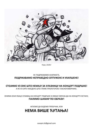 Нope, Dulilo!




                           НЕ ПОДРЖАВАМО АНАРХИСТЕ,
         ПОДРЖАВАМО НЕПРАВЕДНО ОПТУЖЕНЕ И УХАПШЕНЕ!


 СТОЈИМО УЗ ОНЕ ШТО НЕМАЈУ ЗА УЛАЗНИЦУ НА КОНЦЕРТ ПОДРШКЕ!
           А НЕ УЗ СИТЕ НАЈЕДЕНЕ ШТО ГЛУМЕ ПРОЛЕТЕРСКЕ ГЛАСНОГОВОРНИКЕ.


ОНИМА КОЈИ УБАЦЕ СУЗАВАЦ НА КОНЦЕРТ ПОДРШКЕ И ИМАЈУ ОБРАЗА ДА НА КОНЦЕРТУ ОСТАНУ,
                       ПАЛИМО ШАМАР ПО ОБРАЗУ!

                         НЕЋЕМО ДА БУДЕМО ПРЕБУЧНИ, АЛИ

                   НЕМА ВИШЕ ЋУТАЊА!

                               casopis.tit@gmail.com
 