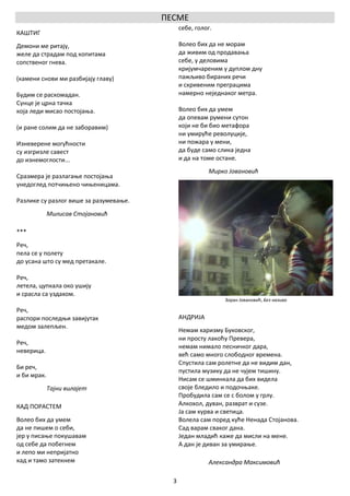 ПЕСМЕ
                                              себе, голог.
КАШТИГ
Демони ме ритају,                             Волео бих да не морам
желе да страдам под копитама                  да живим од продавања
сопственог гнева.                             себе, у деловима
                                              кријумчареним у дуплом дну
(камени снови ми разбијају главу)             пажљиво бираних речи
                                              и скривеним преграцима
Будим се раскомадан.                          намерно неједнаког метра.
Сунце је црна тачка
која леди мисао постојања.                    Волео бих да умем
                                              да опевам румени сутон
(и ране солим да не заборавим)                који не би био метафора
                                              ни умируће револуције,
Изневерене могућности                         ни пожара у мени,
су изгризле савест                            да буде само слика једна
до изнемоглости...                            и да на томе остане.
                                                        Мирко Јовановић
Сразмера је разлагање постојања
унедоглед потчињено чињеницама.

Разлике су разлог више за разумевање.
             Милисав Стојановић

***
Реч,
пела се у полету
до усана што су мед претакале.

Реч,
летела, цупкала око ушију
и срасла са уздахом.
                                                             Зоран Јовановић, Без назива

Реч,
распори последњи завијутак                    АНДРИЈА
медом залепљен.
                                              Немам харизму Буковског,
                                              ни просту лакоћу Превера,
Реч,
                                              немам нимало песничког дара,
неверица.
                                              већ само много слободног времена.
                                              Спустила сам ролетне да не видим дан,
Би реч,
                                              пустила музику да не чујем тишину.
и би мрак.
                                              Нисам се шминкала да бих видела
             Тајни вилајет                    своје бледило и подочњаке.
                                              Пробудила сам се с болом у грлу.
КАД ПОРАСТЕМ                                  Алкохол, дуван, разврат и сузе.
                                              Ја сам курва и светица.
Волео бих да умем                             Волела сам поред куће Ненада Стојанова.
да не пишем о себи,                           Сад варам сваког дана.
јер у писање покушавам                        Један младић каже да мисли на мене.
од себе да побегнем                           А дан је диван за умирање.
и лепо ми непријатно
кад и тамо затекнем                                     Александра Максимовић

                                          3
 