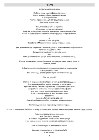 ПЕСМЕ
                                     ИНОВАТИВНО ПОНАШАЊЕ
                               Најбоља ствар код перформанса уживо
                              Је што можеш себи да просвираш мозак
                                          И на твој бенг бенг
                           Постоји стравична могућност да добијеш аплауз
                                       Који никад нећеш чути...

                                  Али, теби се баш јебе за публику.
                                   И одложио си пиштољ на земљу
                  И сви мисле да плачеш од среће, али ти ниси комерцијалан јебач.
                 И иако ти се данас диже на страну ти не верујеш у настране ствари...

                                                 А,
                                     утопије су тако настране.
                         Безобзирне Морове играчке које су му дошле главе.

          Али, хумани сањари уљуљкани у идеале и данас са осмехом чекају своје одстреле.
                                   Платонски заљубљени у лаж
                             Ове џукеле стварају истину већу од смрти
                                               Јер,
                  Чему трагика кад сви крваре на исти начин? И сви крваре, некад.

              И људи заувек остају клинци. Гордост и предрасуде им не дају да одрасту.
                                         Углавном, никад.

                  А, Виртуелни системи савршено функционишу само са андроидима
                                        А и то је претпоставка.
                        Баш као и нада да се Вартоломејске ноћи не понављају

                                           Give me a break!

                   Утопије су савршене само зато јер не могу да се спроведу у дело.
                         Јер, људи су увек бар једном надљуди за друге људе
                    и утопије постају смешне халуцинације бораца за људска права
                          искривљене на лицима неорганизованих пацифиста
                             што носе сочива дизајнирана за широке масе
                            И, сви су вегетаријанци, и носе вештачка крзна
                                              Вероватно.
                                    Али, канибалисти су природнији
                        Они те једу без непотребног порицања и лажног морала

                          Уосталом данас коло воде искључиво монетарци.

Остало су параноичне бабе што се кољу за утопије које одбијају да назову правим именом – фрустрације.

                                 И сви живе са вештачким хименом...
                                       који баш никад не пуца
                          Баш као и социјализми, капитализми и монархије
                     И сви главни ликови користе копије као свој заштитни знак...

                             Али, не оптерећујеш се. Ретко кад то чиниш.

                              Идеш да купиш цигарете са придевом light
                                           А, не пушиш.
                                                  4
 