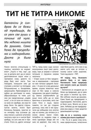 ИНТЕРВЈУ



 ТИТ НЕ ТИТРА НИКОМЕ
Балкански је син-
дром да се бежи
од традиције, да
се увек све руши и
почиње од нуле.
Ми нећемо ништа
да рушимо. Само
ћемо да преуреди-
мо и надоградимо.
Доста је било
нула
                                                                  Глава за брисање, Без назива (и без трунке идеје)

Након многих спекулација о       ТИТ-а, пред вама сада налази        није било доста, него смо и од
гашењу часописа за књиже-        ексклузивни текст овог разго-       овога што нам је остало у
вност „Тушта и тма, зар“, до     вора, који је управо и започет      називу узели само акроним.
нас је допрла вест да је након   питањем о промени назива            Тако сад имате – ТИТ.
десетомесечне паузе ипак у       часописа.
                                                                     •И поред тога, бележите
припреми нови, девети по         – Стари назив је био предуга-
                                                                     девети број, а не први.
реду број овог листа. Тим        чак и неразумљив – одговара
                                                                     Настављате тиме традицију
поводом, покушали смо да         на ово питање уредник База-
                                                                     или немате снаге да почнете
ступимо у контакт са господом    ров. – А како се у ово данашње
                                                                     од нуле?
Петрашевским и Базаровим,        време, изузев животног века
                                                                     – Балкански је синдром да се
уредницима. Првонаведени је      који се без краја и смисла
                                                                     бежи од традиције, да се увек
одбио да разговара са нама,      продужава, све друго скраћује,
                                                                     све руши и почиње од нуле.
образложивши то тиме што         од имена (приметићете да
                                                                     Ми нећемо ништа да рушимо.
смо ми представници „седме       више нико неће да се зове
                                                                     Само ћемо да преуредимо и
силе“, а он се сили не клања и   Христина и Југослава, него све
                                                                     надоградимо. Уосталом, доста
са њом не сарађује, ма која по   сами Тина и Јуца), преко
                                                                     је било нула. Много их је још
реду била. На другој страни,     памети, па све до стидних
                                                                     увек. Нећемо да им придружу-
његов колега, иначе брат         длачица, тако смо и ми одлу-
                                                                     јемо још једну и тиме додатно
близанац Базаров, пристао је     чили да избацимо оно упитно
                                                                     девалвирамо културу.
на интервју под условом да       зар из назива, јер питања је и
овај чланак у целини уступимо    онако свима преко главе;            •Да ли је у часопису осим
часопису који он и његов брат    потребни су људима сада и           назива још нешто скраћено?
уређују, на шта смо ми и при-    неки одговори (мада ми ни           – Не. То је и даље онај исти,
стали. Стога се, драги читаоци   њих не дајемо). Још нам то          лево оријентисани, титистички
                                               8
 