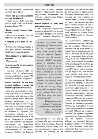 ИНТЕРВЈУ
(не титоистички!), књижевни ништа нео и пост, никаква             издвајамо, јер ми не желимо
часопис. Само бољи.           копија и продужетак ранијих,        да се издвајамо и осамљујемо.
                              неуспешних, нехуманих, ве-          Пишемо ћирилицом зато што
•Звучи као да наговештавате
                              штачких – једном речју рђавих       желимо да смо заједно, са
светлију будућност?
                              покрета и система.                  свим људима, али не утапајући
– Таман посла! Биће нам све
                                                                  се у масу, јер желимо да и док
црње и горе. Али зато нагове- •Ваша порука за крај овог
                                                                  смо с њима, знамо ко смо и
штавамо бољи ТИТ.             разговора гласи...
                                                                  знамо да јесмо! (Но, да буде-
                              – Уа, нацисти! Обожавамо
•Откуд извире толики песи-                                        мо до краја отворени, ћирили-
                              Крлежу и Ујевића! Зато што су
мизам?                                                            цом пишемо и у инат Цоца-
                              књижевни богови! Зато што су
– Отуд што имамо очи да                                           Цола, МцДоналд'с и Мицро-
                              наши! Волимо Андрића и
видимо и уши да чујемо.                                           софт писму.)
•Говорите у име свих из ТИТ-                                      Уа, капиталисти! Нећемо да
                                   „Уловио сам једном зла-        наплаћујемо часопис! Нећемо
а?
                                   тну рибицу. Рекла ми је да     да се продамо Мишковићу!
– Нико нема права да говори у
туђе име. Ми не верујемо у         ће ми испунити само            Нећемо ни на који начин да
представничку демократију.         једну жељу, јер јој је због    зарађујемо и акумулирамо ка-
                                   рецесије скресан буџет.        питал! Нећемо да се загазди-
•Опет, говорите у првом лицу                                      мо и одљудимо! Али нећемо
                                   Пожелео сам да шопинг
множине.                                                          ни да плаћамо порез! Нећемо
– Може ми се.                      центар „Ушће“ национа-
                                                                  да се региструјемо и плаћамо
                                   лизују и претворе га у         каталогизацију! Не желимо да
•Мислите да ће им се свидети       биоскоп у који би се на        поштујемо правила ЕУ, као ни
ваша самовоља?
                                   пројекције улазило беспла-     саму ЕУ, јер ни она не поштује
– Не, али их нико неће ни          тно. Биоскоп би се звао        нас (а морала би, ако ни због
питати. ТИТ је сабиралиште                                        чега другог, оно бар због
                                   „Абисинија“ и био би пре-
непитаних. И зато је један ТИТ                                    година, као старију од себе)!
неопходан у земљи попут ове.       фарбан из сиве у црвено.
                                   Вратио сам рибицу назад        Уа, постмодернисти! Нећемо
•Зашто мислите да би ваш           у воду. Тек тада схватио       да мрзимо Толстоја и Шекспи-
часопис требало и даље да                                         ра! Нећемо да нам реинтер-
                                   сам да ми ни ту једну
излази под таквим условима?                                       претирате Достојевског и Ње-
                                   жељу неће испунити, да су
– Зато што желимо да нас чују,                                    гоша! Хоћемо да читамо! Али
                                   и њу купили, да је и та        хоћемо и да пишемо! Није све
а не дају нам да станемо за
говорнице, што нам преостају       риба била само још једна       написано! Нећемо интертек-
једино хартија и реч. Зато што     спонзорушица.“                 стуалност! Нећемо метатексту-
желимо револуцију, а не                   (Из кратког филма       алност! Хоћемо текстуалност!
желимо да проливамо ничију             „Умберто €“ режисера       Хоћемо да читамо и пишемо!
крв, зато што умемо само да         Петрашевског и Базарова,      Нећемо да шокирамо и изво-
мислимо и певамо. Зато што               за који су награђени     димо експерименте на живим
не желимо да будемо део                    „Златном трском“)      речима! Хоћемо да пишемо!
савремених токова, а опет                                         Нећемо да будемо мултиме-
желимо да смо присутни, а не                                      дијални и интерактивни! Хоће-
да се повучемо и ућутимо.        Селимовића! Не зато што су       мо да будемо активни!
Зато што желимо да будемо        лојални Срби, него зато што су   Хоћемо да пишемо! Нећемо
самосталан ток, незагађен        велики светски писци. Пишемо     фејсбук! Хоћемо бук! Нећемо
неонацизмом, неолибералним       ћирилицом, али не као ви, зато   мај спејс! Хоћемо спејс! Дајте
капитализмом и постмоде-         што мрзимо друга писма и што     нам спејс! Дајте нам простора!
рнизмом. Нећемо да будемо        желимо по нечему да се           Хоћемо да пишемо!
                                               9
 