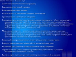 
      
       RESURS-TORG.RU.GG  Лекция №9 Стр.2 
      
     
      
       
        
         Дозировка компонентов конечного продукта; 
        
        
         Время выполнения каждой операции; 
        
        
         Назначение выпускаемого товара; 
        
        
         Полные затраты на выполнение операции и всего изделия; 
        
        
         Сроки поставок и себистоимость продукции. 
         План производства должен соответствовать мощности предприятия – объему или количеству единиц продукции (услуг, работ), которые можно изготовить за определенный период. Номинальная мощность достигается в нормальных рабочих условиях с учетом установления оборудования, перерывов в работе, простоев, праздничных дней, времени технического обслуживания  оборудования и количества смен. 
         Максимальная мощность – технически достижимая мощность, которая соответствует производительности установленного оборудования. Необходимая по плану мощность предприятия может быть достигнута как за счет использования внутренних резервов, так и путем введения дополнительных фондов за счет: 
        
        
         Ввода в действие производственных мощностей в результате реконструкции; 
        
        
         Прироста производственных мощностей в результате реконструкции; 
        
        
         Расширения действующих и строительства новых цехов предприятия. 
         Определение необходимой мощности предприятия осуществляется в ходе технико-экономического обоснования с учетом: 
        
        
         Прогноза спроса и степени проникновения на рынок выпускаемой продукции; 
         
        
       
      
     