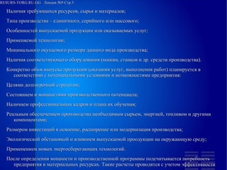 
      
       RESURS-TORG.RU.GG  Лекция №9 Стр.3 
      
     
      
       
        
         Наличия требующихся ресурсов, сырья и материалов; 
        
        
         Типа производства – единичного, серийного или массового; 
        
        
         Особенностей выпускаемой продукции или оказываемых услуг; 
        
        
         Применяемой технологии; 
        
        
         Минимального окупаемого размера данного вида производства; 
        
        
         Наличия соответствующего оборудования (машин, станков и др. средств производства). 
         Конкретно объм выпуска продукции (оказания услуг, выполнения работ) планируется в соответствии с потенциальными условиями и возможностями предприятия: 
        
        
         Целями долгосрочной стратегии; 
        
        
         Состоянием и мощностями производственного потенциала; 
        
        
         Наличием профессиональных кадров и плана их обучения; 
        
        
         Реальным обеспечением производства необходимым сырьем, энергией, топливом и другими компонентами; 
        
        
         Размером инвестиций в освоение, расширение или модернизация производства; 
        
        
         Экологической обстановкой и влиянием выпускаемой проодукции на окружающую среду; 
        
        
         Применением новых энергосберегающих технологий. 
         После определения мощности и производственной программы подсчитывается потребность предприятия в материальных ресурсах. Такие расчеты проводятся с учетом эффективности 
        
       
      
     