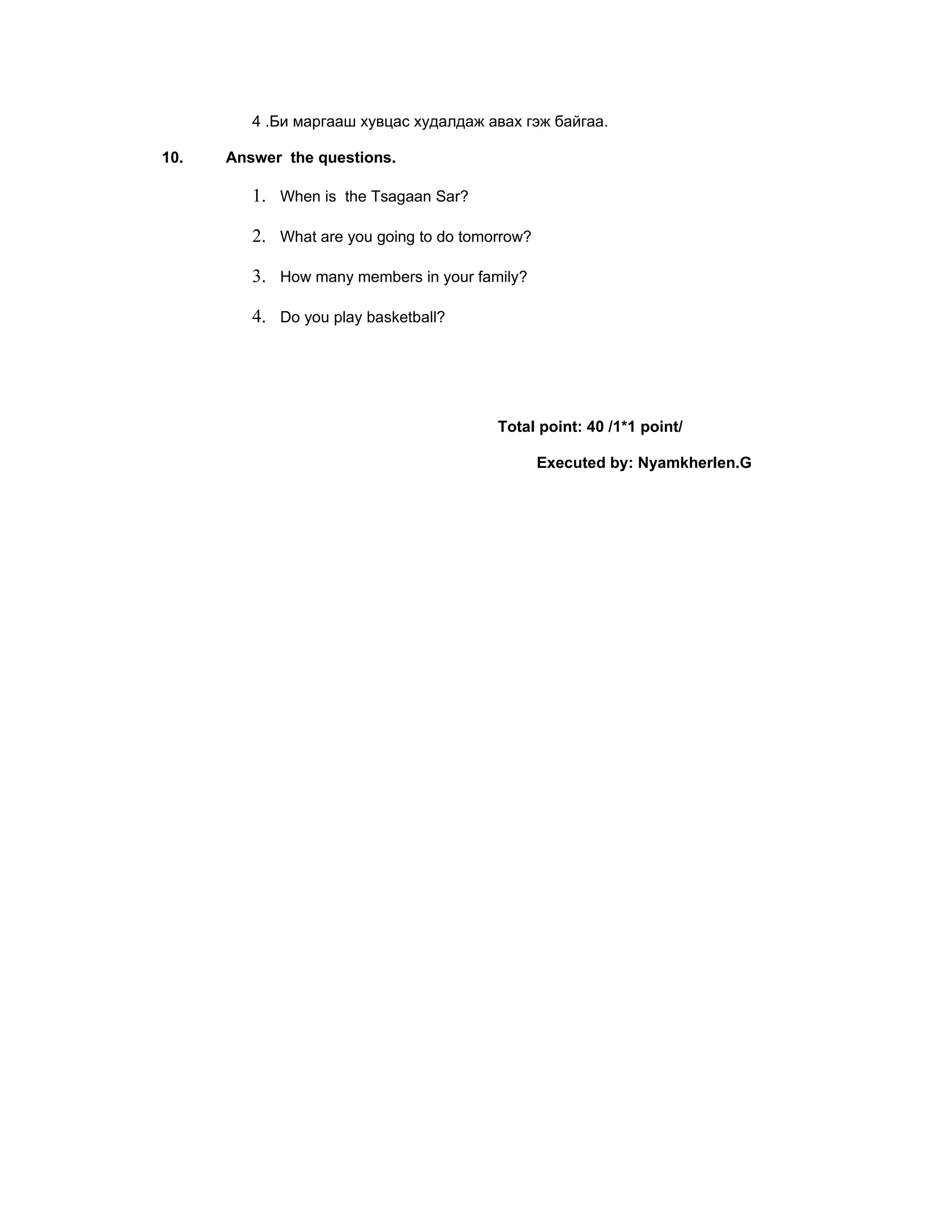 4 .Би маргааш хувцас худалдаж авах гэж байгаа.

10.   Answer the questions.

         1. When is the Tsagaan Sar?

         2. What are you going to do tomorrow?

         3. How many members in your family?

         4. Do you play basketball?




                                         Total point: 40 /1*1 point/

                                                 Executed by: Nyamkherlen.G
 