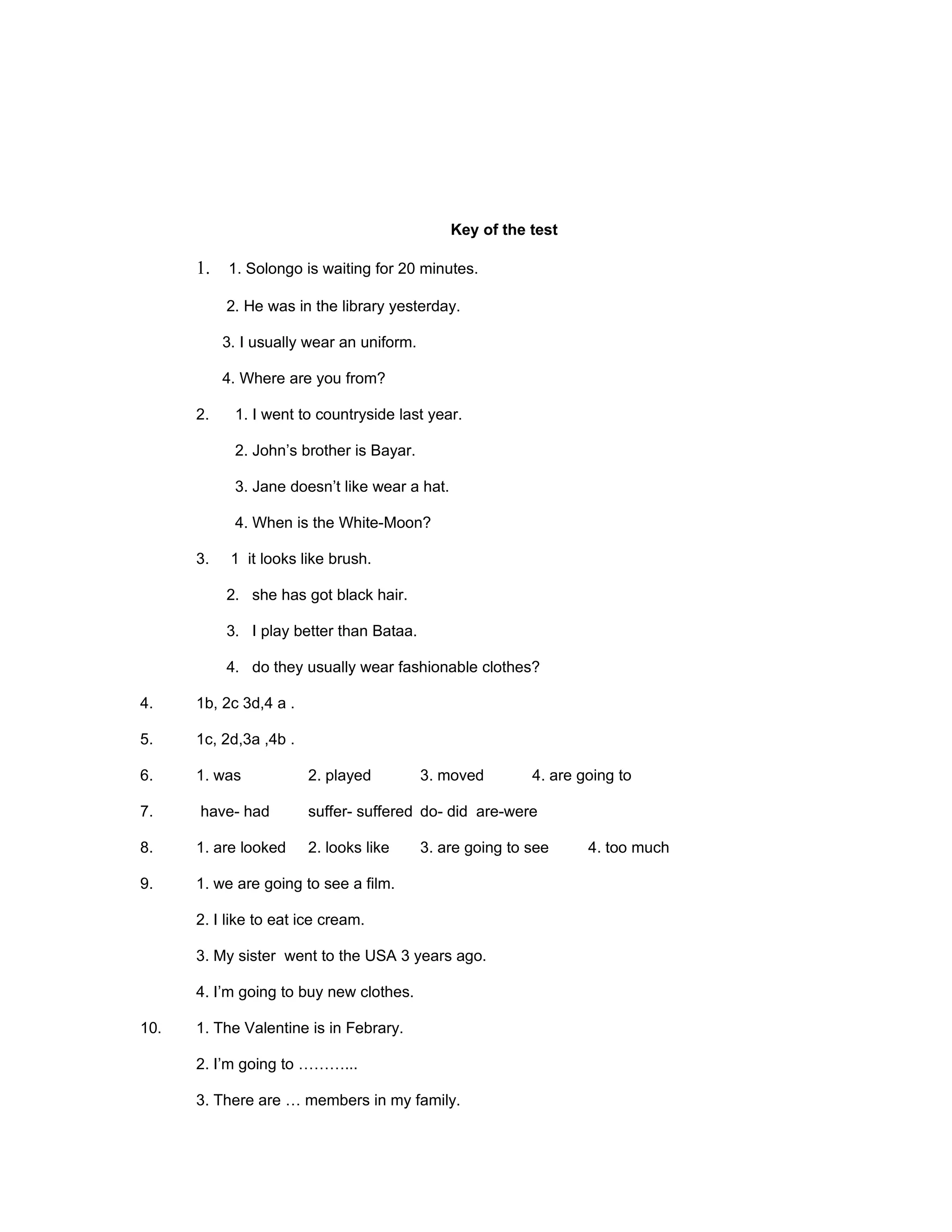 Key of the test

      1. 1. Solongo is waiting for 20 minutes.

           2. He was in the library yesterday.

           3. I usually wear an uniform.

           4. Where are you from?

      2.    1. I went to countryside last year.

            2. John’s brother is Bayar.

            3. Jane doesn’t like wear a hat.

            4. When is the White-Moon?

      3.    1 it looks like brush.

           2. she has got black hair.

           3. I play better than Bataa.

           4. do they usually wear fashionable clothes?

4.    1b, 2c 3d,4 a .

5.    1c, 2d,3a ,4b .

6.    1. was            2. played          3. moved        4. are going to

7.    have- had         suffer- suffered do- did are-were

8.    1. are looked     2. looks like      3. are going to see     4. too much

9.    1. we are going to see a film.

      2. I like to eat ice cream.

      3. My sister went to the USA 3 years ago.

      4. I’m going to buy new clothes.

10.   1. The Valentine is in Febrary.

      2. I’m going to ………...

      3. There are … members in my family.
 