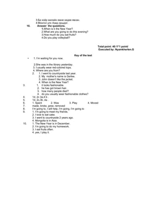 3.Би хоёр жилийн емне хедее явсан.
               4.Монгол улс Азид оршдог.
      10.       Answer the questions.
                    1.When is b the New Year?
                    2.What are you going to do this evening?
                    3.How much do you eat fruits?
                    4.Do you play volleyball?


                                                                      Total point: 40 /1*1 point/
                                                                      Executed by: Nyamkherlen.G

                                                 Key of the test
      •      1. I’m waiting for you now.

              2.She was in the library yesterday.
             3. I usually wear red-colored tops.
             4. Where are you from?
            2.     1. I went to countryside last year.
                   2. My mother’s name is Gerlee.
                   3. John doesn’t like the jacket.
                   4. When is the New Year?
3.               1. it looks fashionable.
                  2. he has got brown hair.
                  3. how many people died?
                  4. do you usually wear fashionable clothes?
4.          1d, 2c 3a,4 b .
5.          1d, 2c,3b ,4a .
6.          1. Spent            2. Was          3. Play        4. Moved
7.          made, broke, grew, removed
8.          I’m going to, I will help, I’m going, I’m going to
9.          1. I’m going to meet my friends.
            2. I love to eat cake.
            3. I went to countryside 2 years ago.
            4. Mongolia is in Asia.
10.         1. The New Year is in December.
            2. I’m going to do my homework.
            3. I eat fruits often.
            4. yes, I play it.
 