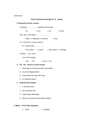 Varantion B

                         Test of checking knowledge for 9th grades

   0.Choose the correct answer .

       1.Solongo……………....... waiting for 20 minutes.

                 2.Is              b. are          c. am             d. have

       3.He was in the library……………………..

                 4.Now b. yesterday c. tomorrow             d. day

       5.A: what do you wear at school?

              B: I usually wear………………

                 6.An uniform       b. brush       c. free clothes d. red-tops

       7.Where …..you from?

              I am from Huvsgul.

                 8.are    b.is              c. they d. am

   2. Put the words in correct answer.

       1. Went/ they/ to the/ last summer/ countryside.

       2. Is/ John’s/ Bayar/brother.

       3. A hat/ doesn’t/to wear/ like/ Jane.

       4. Is/ Valentine/ when?

   3. Underline the mistake.

       1. It look like brush.

       2. He is got black hair.

       3. I plays better than Bataa

       4. Were you usually wear free-style clothes?


4. Match /1-4/ to their opposites.

              1. Good                       a. unhappy
 