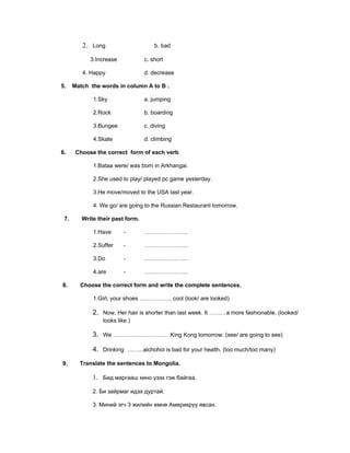 2. Long                      b. bad

            3.Increase            c. short

         4. Happy                 d. decrease

5.    Match the words in column A to B .

             1.Sky                a. jumping

             2.Rock               b. boarding

             3.Bungee             c. diving

             4.Skate              d. climbing

6.     Choose the correct form of each verb.

             1.Bataa were/ was born in Arkhangai.

             2.She used to play/ played pc game yesterday.

             3.He move/moved to the USA last year.

             4. We go/ are going to the Russian Restaurant tomorrow.

 7.      Write their past form.

             1.Have       -       …………………..

             2.Suffer     -       …………………..

             3.Do         -       …………………..

             4.are        -       …………………..

8.      Choose the correct form and write the complete sentences.

             1.Girl, your shoes …………….. cool (look/ are looked)

             2. Now, Her hair is shorter than last week. It ………a more fashionable. (looked/
                 looks like )

             3. We …………………………King Kong tomorrow. (see/ are going to see)

             4. Drinking ……...alchohol is bad for your health. (too much/too many)

9.      Translate the sentences to Mongolia.

             1. Бид маргааш кино үзэх гэж байгаа.

             2. Би зайрмаг идэх дуртай.

             3. Миний эгч 3 жилийн емне Америкруу явсан.
 