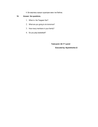 4 .Би маргааш хувцас худалдаж авах гэж байгаа.

10.   Answer the questions.

         1. When is the Tsagaan Sar?

         2. What are you going to do tomorrow?

         3. How many members in your family?

         4. Do you play basketball?




                                         Total point: 40 /1*1 point/

                                                 Executed by: Nyamkherlen.G
 