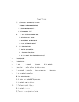 Key of the test

      1. 1. Solongo is waiting for 20 minutes.

           2. He was in the library yesterday.

           3. I usually wear an uniform.

           4. Where are you from?

      2.    1. I went to countryside last year.

            2. John’s brother is Bayar.

            3. Jane doesn’t like wear a hat.

            4. When is the White-Moon?

      3.    1 it looks like brush.

           2. she has got black hair.

           3. I play better than Bataa.

           4. do they usually wear fashionable clothes?

4.    1b, 2c 3d,4 a .

5.    1c, 2d,3a ,4b .

6.    1. was            2. played          3. moved        4. are going to

7.    have- had         suffer- suffered do- did are-were

8.    1. are looked     2. looks like      3. are going to see     4. too much

9.    1. we are going to see a film.

      2. I like to eat ice cream.

      3. My sister went to the USA 3 years ago.

      4. I’m going to buy new clothes.

10.   1. The Valentine is in Febrary.

      2. I’m going to ………...

      3. There are … members in my family.
 