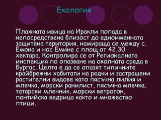 Екология  Плажната ивица на Иракли попада в непосредствена близост до едноименната защитена територия, намираща се между с. Емона и нос Емине с площ от 42,30 хектара. Контролира се от Регионалната инспекция по опазване на околната среда в Бургас. Целта е да се опазят типичните крайбрежни хабитати на редки и застрашени растителни видове като пясъчна лилия и млечка, морски ранилист, пясъчна млечка, татарски млечник, морски ветрогон, понтийска ведрица както и множество птици. 