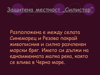 Защитена местност „Силистар” Разположена е между селата Синеморец и Резово покрай живописния и силно разчленен  морски бряг. Името си дължи на едноименната малка река, която се влива в Черно море. 