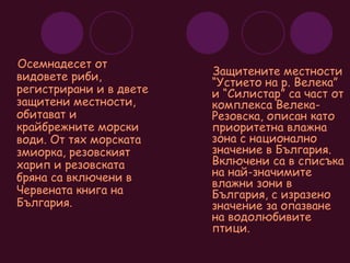 Осемнадесет от видовете риби, регистрирани и в двете защитени местности, обитават и крайбрежните морски води. От тях морската змиорка, резовският харип и резовската бряна са включени в Червената книга на България. Защитените местности  “Устието на р. Велека” и “Силистар” са част от комплекса Велека-Резовска, описан като приоритетна влажна зона с национално значение в България. Включени са в списъка на най-значимите влажни зони в България, с изразено значение за опазване на водолюбивите птици. 