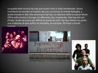Le qualità della musica hip hop può essere visto in Italia meridionale.  Alcuni contribuire al concetto di rispetto del sud, una forma di verbale Battaglia, a quello trovato in stile afro-americana hip hop. La relazione della European Music Office sulla musica in Europa, ha affermato che, in generale, l'hip hop del sud d'Italia, tende ad essere più difficile di quello da nord. hip hop italiano ha anche una tradizione di testi politici di mentalità, ad esempio, 99 Posse e Assalti Frontali. 