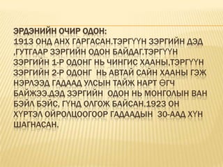 Эрдэнийн очир одон:1913 онд анх гаргасан.Тэргүүн зэргийн Дэд ,Гутгаар зэргийн одон байдаг.Тэргүүн зэргийн 1-р одонг нь Чингис хааны,тэргүүн  зэргийн 2-р одонг  нь Автай сайн хааны гэж нэрлээд гадаад улсын тайж нарт өгч байжээ.Дэд зэргийн  одон нь монголын ван бэйл бэйс, гүнд олгож байсан.1923 он хүртэл ойролцоогоор гадаадын  30-аад хүн шагнасан.