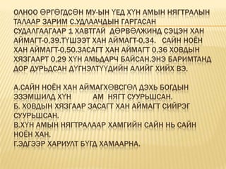 Олноо өргөгдсөн МУ-ын үед хүн амын нягтралын талаар зарим с.удлаачдын гаргасан  судалгаагаар 1 хавтгай  дөрвөлжинд Сэцэн хан  аймагт-0,39.Түшээт хан аймагт-0,34.   Сайн ноён хан аймагт-0,50.Засагт хан аймагт 0,36 Ховдын хязгаарт 0,29 хүн амьдарч байсан.Энэ баримтанд дор дурьдсан дүгнэлтүүдийн алийг хийх вэ.А.Сайн ноён хан аймагХөвсгөл дэхь Богдын эзэмшилд хүн           ам  нягт суурьшсан.Б. Ховдын хязгаар засагт хан аймагт сийрэг суурьшсан.В.Хүн амын нягтралаар хамгийн сайн нь Сайн ноён хан.Г.Эдгээр хариулт бүгд хамаарна.
