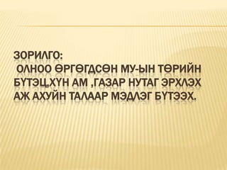 Зорилго:                          Олноо өргөгдсөн МУ-ын төрийн бүтэц,хүн ам ,газар нутаг эрхлэх аж ахуйн талаар мэдлэг бүтээх.