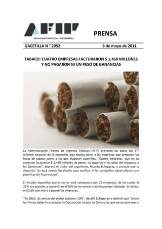 PRENSA
 GACETILLA N ° 2952                                        8 de mayo de 2011


TABACO: CUATRO EMPRESAS FACTURARON $ 1.460 MILLONES
        Y NO PAGARON NI UN PESO DE GANANCIAS




La Administración Federal de Ingresos Públicos (AFIP) presentó los datos del 37°
informe sectorial de la economía que abarca tanto a las empresas que preparan las
hojas de tabaco como a las que elaboran cigarrillos. “Cuatro empresas -que en su
conjunto facturaron $ 1.460 millones de pesos- no pagaron ni un peso del Impuesto a
las Ganancias”, expresó el titular del organismo, Ricardo Echegaray, y anunció que la
situación “ya está siendo fiscalizada para verificar si las compañías desarrollaron una
planificación fiscal nociva”.

El estudio especifica que el sector está compuesto por 28 empresas, de las cuales el
25% son grandes y concentran el 96% de las ventas y del impuesto tributado. En tanto,
el 53,6% son micro y pequeñas empresas.

“En 2010, las ventas del sector subieron 10%”, detalló Echegaray y advirtió que “ahora
las firmas deberán presentar la Declaración Jurada de Ganancias que vence este mes y
 
