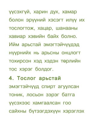 үүсэхгүй, харин дух, хамар
болон эрүүний хэсэгт илүү их
тослогтож, хацар, шанааны
хавиар хэвийн байх болно.
Ийм арьстай эмэгтэйчүүдэд
нүүрнийх нь арьсны онцлогт
тохирсон хэд хэдэн төрлийн
тос хэрэг болдог.
4. Тослог арьстай
эмэгтэйчүүд спирт агуулсан
тоник, лосьон зэрэг батга
үүсэхээс хамгаалсан гоо
сайхны бүтээгдэхүүн хэрэглэх
 