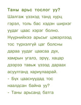 Таны арьс тослог уу?
Шалгаж үзэхэд танд хурц
гэрэл, толь бас хэдэн ширхэг
уудаг цаас хэрэг болно.
Нүүрнийхээ арьсыг цэвэрлээд
тос түрхэлгүй цаг болсны
дараа уудаг цаасаа дух,
хамрын угалз, эрүү, хацар
дээрээ тавьж үзээд дараах
асуултанд хариулаарай.
- Бүх цааснуудад тос
наалдсан байна уу?
- Таны арьсанд батга
 