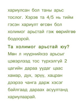 хариулсан бол таны арьс
тослог. Хэрэв та 4/5 нь тийм
гэсэн хариулт өгсөн бол
холимог арьстай гэж өөрийгөө
бодоорой.
Та холимог арьстай юу?
Мөн л нүүрнийхээ арьсыг
цэвэрлээд тос түрхэлгүй 2
цагийн дараа уудаг цаас
хамар, дух, эрүү, хацран
дээрээ чанга дарж хэсэг
байлгаад дараах асуултанд
хариулаарай.
 