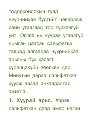тодорхойлохын тулд
нүүрнийхээ будгийг цэвэрлэж
сайн угаагаад тос түрхэлгүй
унт. Өглөө нь нүүрээ угаалгүй
нимгэн цаасан сальфетка
тавиад алгаараа нүүрнийхээ
арьсны бүх хэсэгт
хүрэлцэхүйц зөөлхөн дар.
Минутын дараа сальфеткаа
хуулж аваад анхааралтай
ажигла.
1. Хуурай арьс. Хэрэв
сальфеткан дээр ямар нэгэн
 
