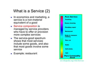 What is a Service (2)
    In economics and marketing, a
     service is a non-material
     equivalent of a good
    Service composition is
     managed by service providers
     who have to offer or provision
     more complex services
    The service-good spectrum
     shows that most services
     include some goods, and also
     that most goods involve some
     service
    Example: restaurant

                                      en.wikipedia.org/wiki/Service	
 