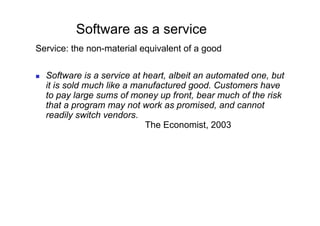 Software as a service
Service: the non-material equivalent of a good

    Software is a service at heart, albeit an automated one, but
     it is sold much like a manufactured good. Customers have
     to pay large sums of money up front, bear much of the risk
     that a program may not work as promised, and cannot
     readily switch vendors.
                              The Economist, 2003
 