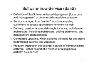 Software-as-a-Service (SaaS)
    Definition of SaaS: Internet-based deployment (for access
     and management) of commercially available software
    Service managed from “central” locations enabling
     customers to access applications remotely via web
    Delivery: one-to-many model (single instance, multi-tenant
     architecture) including architecture, pricing, partnering, and
     management characteristics
    Centralized updating, which obviates the need for end-users
     to download patches and upgrades
    Frequent integration into a larger network of communicating
     software—either as part of a mashup or a plugin to a
     platform as a service


                                                               14
 